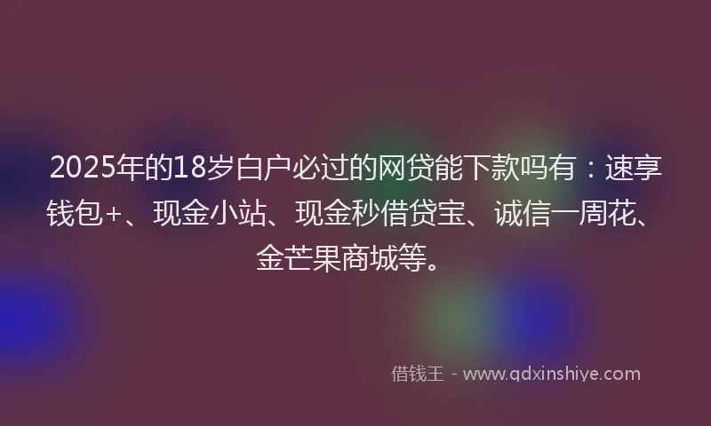 2025年的18岁白户必过的网贷能下款吗有：速享钱包+、现金小站、现金秒借贷宝、诚信一周花、金芒果商城等。