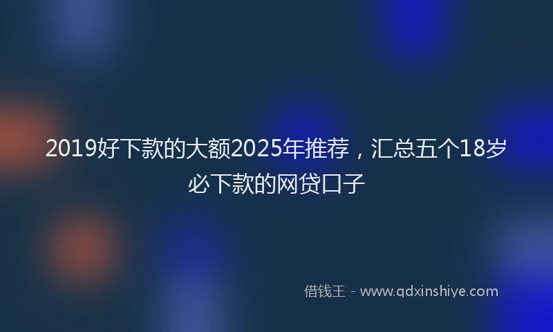 2019好下款的大额2025年推荐，汇总五个18岁必下款的网贷口子