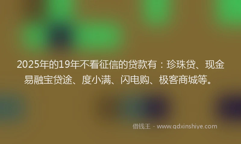 2025年的19年不看征信的贷款有：珍珠贷、现金易融宝贷途、度小满、闪电购、极客商城等。
