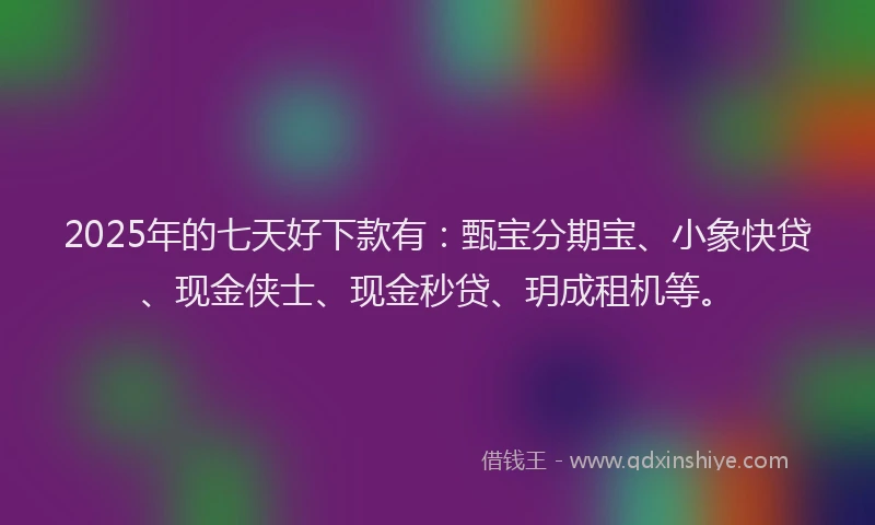 2025年的七天好下款有：甄宝分期宝、小象快贷、现金侠士、现金秒贷、玥成租机等。
