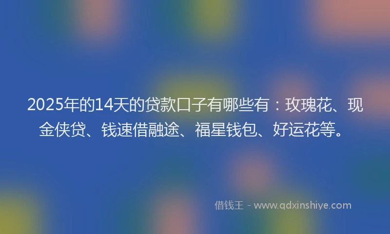 2025年的14天的贷款口子有哪些有：玫瑰花、现金侠贷、钱速借融途、福星钱包、好运花等。