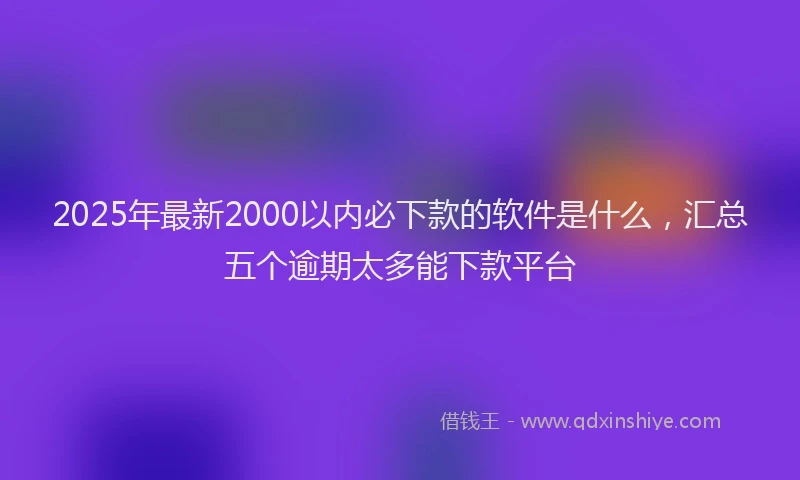 2025年最新2000以内必下款的软件是什么，汇总五个逾期太多能下款平台