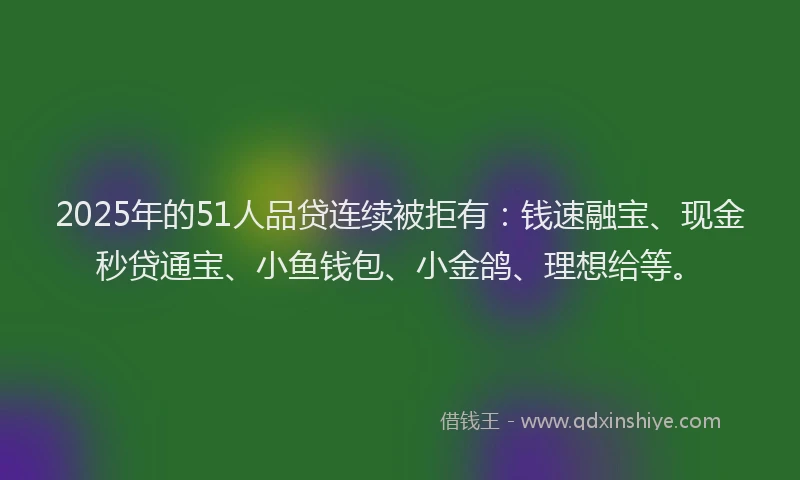 2025年的51人品贷连续被拒有：钱速融宝、现金秒贷通宝、小鱼钱包、小金鸽、理想给等。