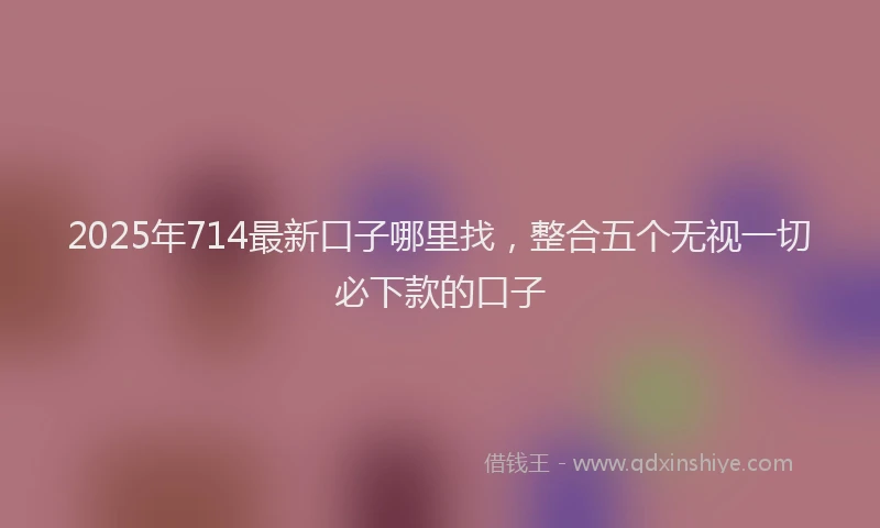 2025年714最新口子哪里找，整合五个无视一切必下款的口子