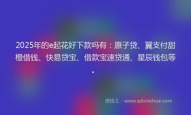 2025年的e起花好下款吗有：原子贷、翼支付甜橙借钱、快易贷宝、借款宝速贷通、星辰钱包等。