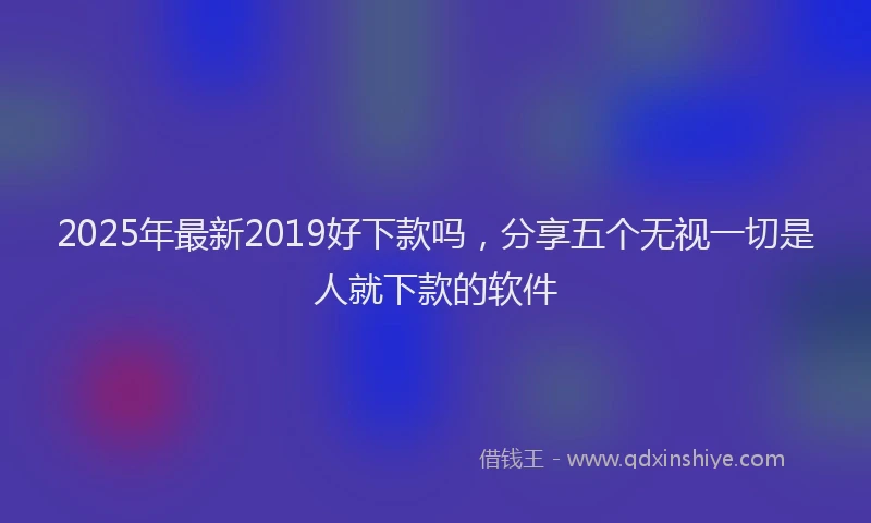 2025年最新2019好下款吗，分享五个无视一切是人就下款的软件