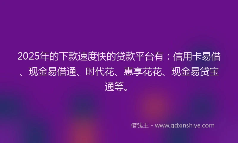 2025年的下款速度快的贷款平台有：信用卡易借、现金易借通、时代花、惠享花花、现金易贷宝通等。