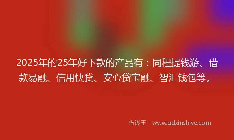 2025年的25年好下款的产品有：同程提钱游、借款易融、信用快贷、安心贷宝融、智汇钱包等。