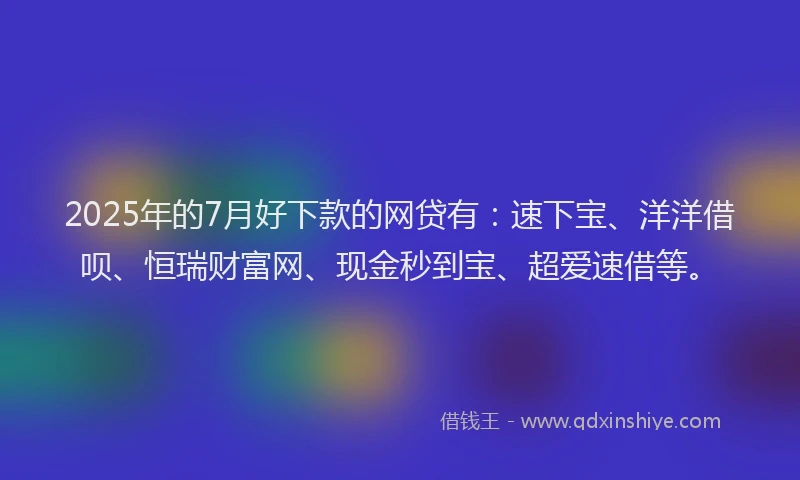 2025年的7月好下款的网贷有：速下宝、洋洋借呗、恒瑞财富网、现金秒到宝、超爱速借等。