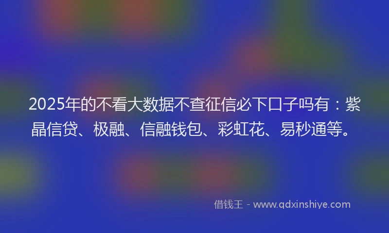 2025年的不看大数据不查征信必下口子吗有：紫晶信贷、极融、信融钱包、彩虹花、易秒通等。