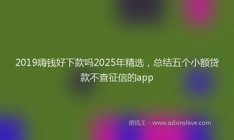 2019嗨钱好下款吗2025年精选,总结五个小额贷款不查征信的app