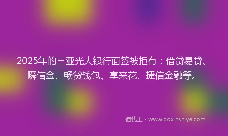 2025年的三亚光大银行面签被拒有：借贷易贷、瞬信金、畅贷钱包、享来花、捷信金融等。