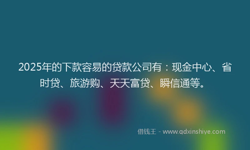 2025年的下款容易的贷款公司有：现金中心、省时贷、旅游购、天天富贷、瞬信通等。