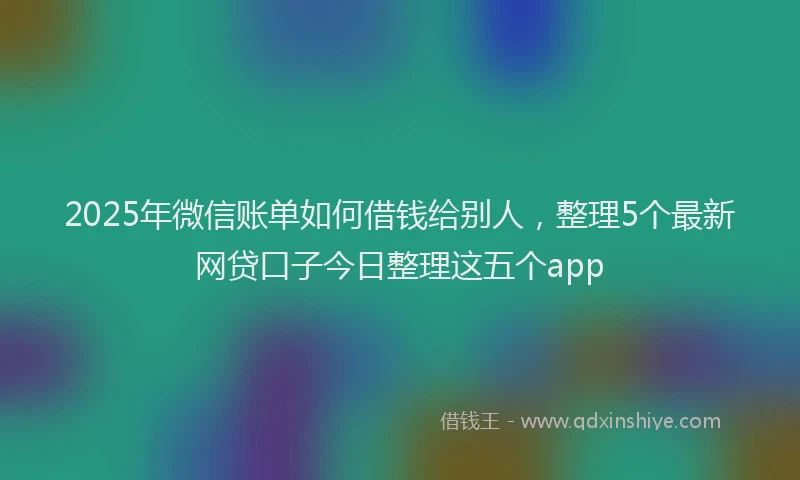 2025年微信账单如何借钱给别人，整理5个最新网贷口子今日整理这五个app