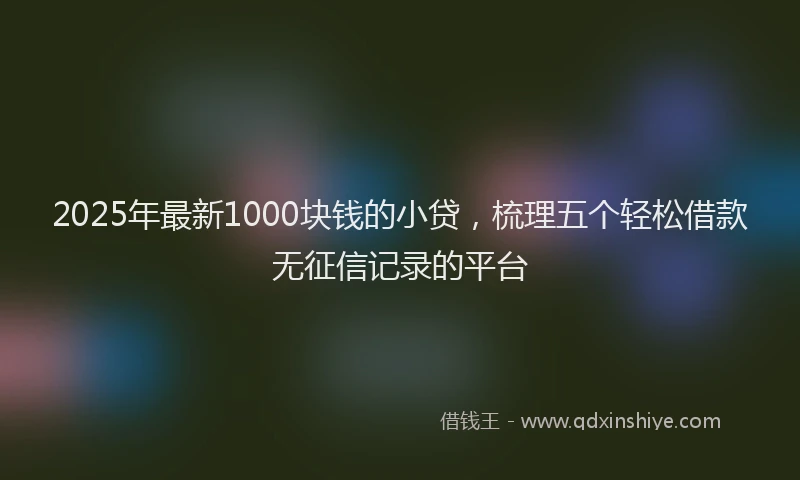 2025年最新1000块钱的小贷，梳理五个轻松借款无征信记录的平台