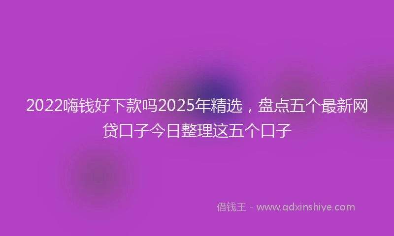2022嗨钱好下款吗2025年精选，盘点五个最新网贷口子今日整理这五个口子
