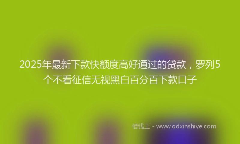 2025年最新下款快额度高好通过的贷款，罗列5个不看征信无视黑白百分百下款口子
