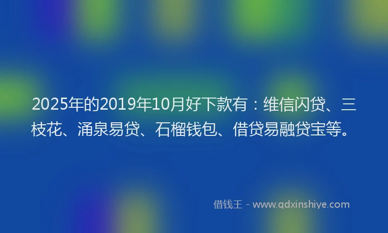 2025年的2019年10月好下款有：维信闪贷、三枝花、涌泉易贷、石榴钱包、借贷易融贷宝等。