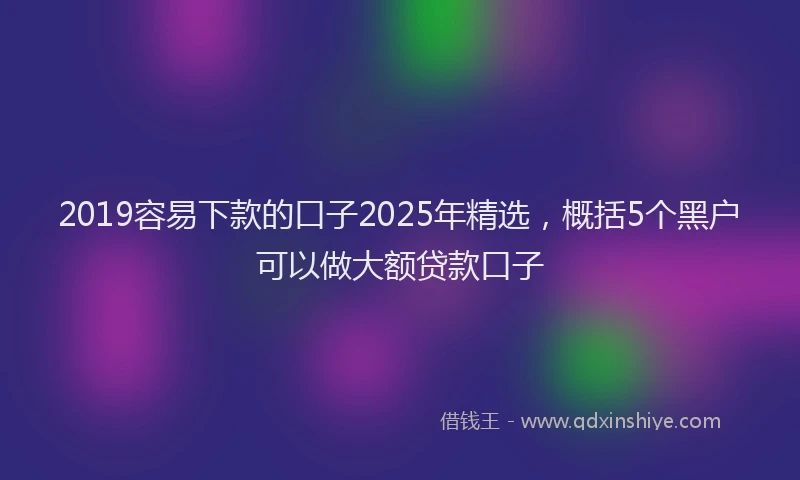 2019容易下款的口子2025年精选，概括5个黑户可以做大额贷款口子