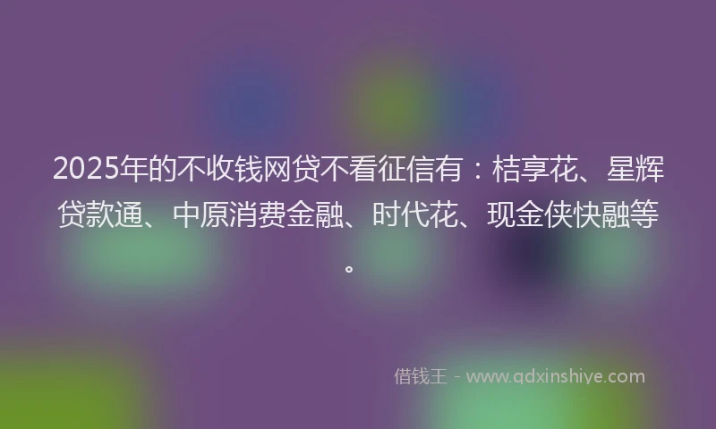 2025年的不收钱网贷不看征信有：桔享花、星辉贷款通、中原消费金融、时代花、现金侠快融等。
