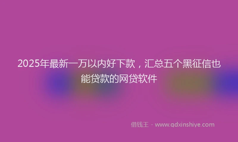 2025年最新一万以内好下款，汇总五个黑征信也能贷款的网贷软件