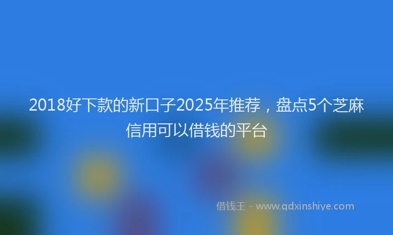 2018好下款的新口子2025年推荐，盘点5个芝麻信用可以借钱的平台