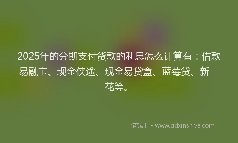 2025年的分期支付货款的利息怎么计算有：借款易融宝、现金侠途、现金易贷盒、蓝莓贷、新一花等。