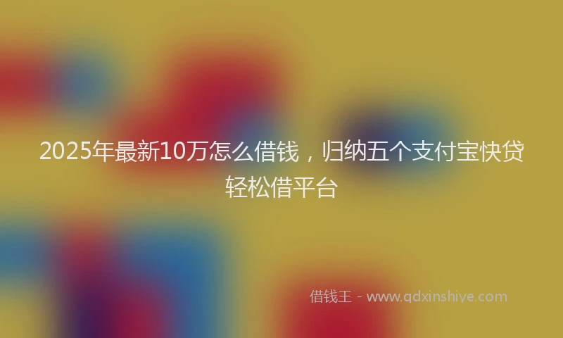 2025年最新10万怎么借钱，归纳五个支付宝快贷轻松借平台