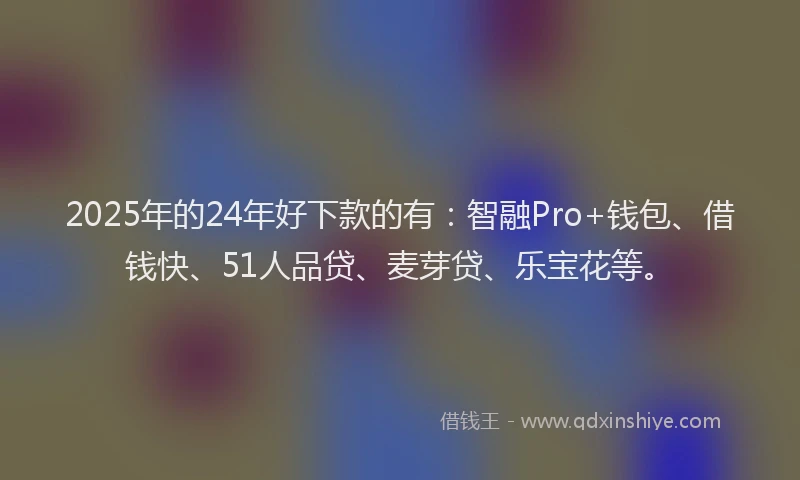 2025年的24年好下款的有：智融Pro+钱包、借钱快、51人品贷、麦芽贷、乐宝花等。