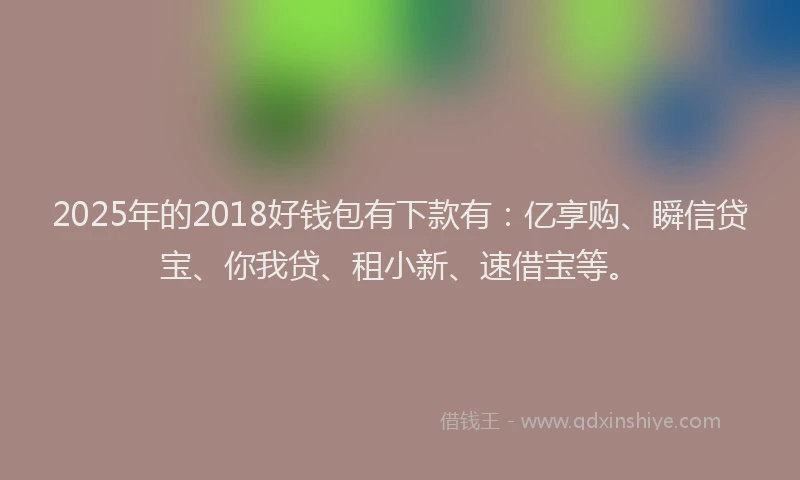 2025年的2018好钱包有下款有：亿享购、瞬信贷宝、你我贷、租小新、速借宝等。
