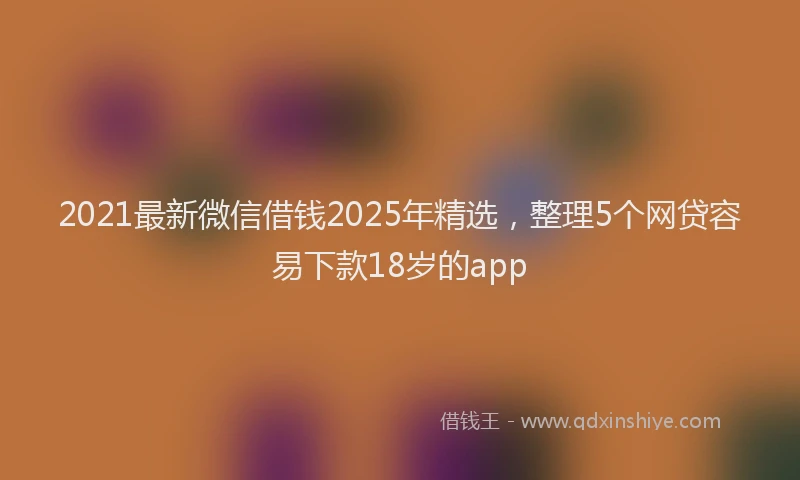 2021最新微信借钱2025年精选，整理5个网贷容易下款18岁的app