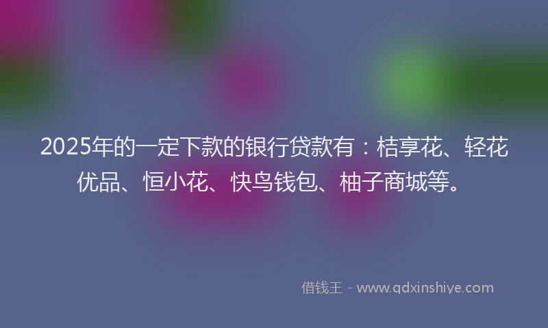 2025年的一定下款的银行贷款有：桔享花、轻花优品、恒小花、快鸟钱包、柚子商城等。