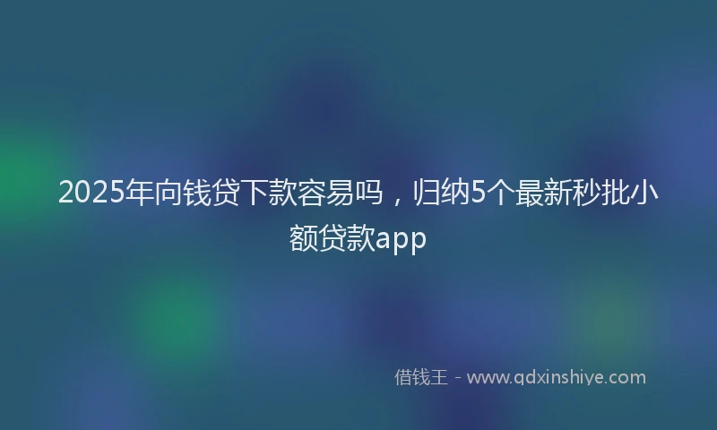 2025年向钱贷下款容易吗，归纳5个最新秒批小额贷款app