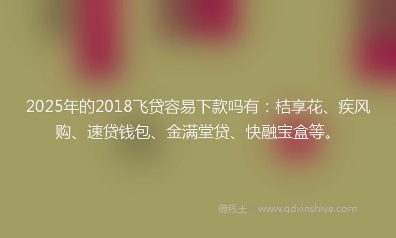 2025年的2018飞贷容易下款吗有：桔享花、疾风购、速贷钱包、金满堂贷、快融宝盒等。