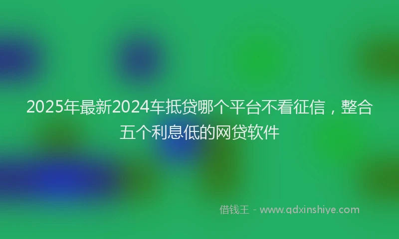 2025年最新2024车抵贷哪个平台不看征信，整合五个利息低的网贷软件