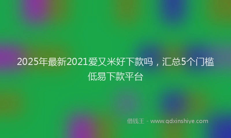 2025年最新2021爱又米好下款吗，汇总5个门槛低易下款平台
