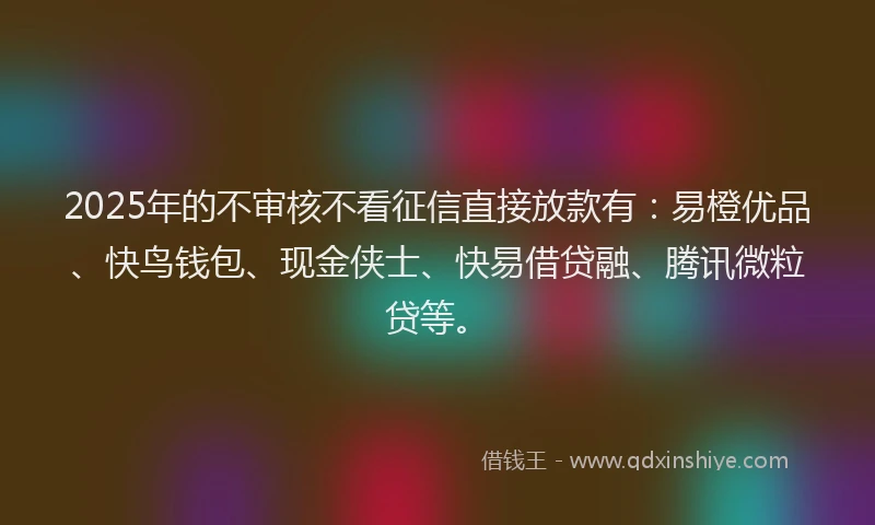 2025年的不审核不看征信直接放款有：易橙优品、快鸟钱包、现金侠士、快易借贷融、腾讯微粒贷等。