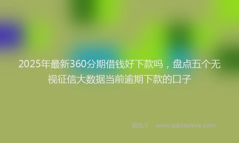2025年最新360分期借钱好下款吗，盘点五个无视征信大数据当前逾期下款的口子