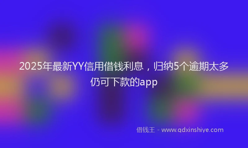 2025年最新YY信用借钱利息，归纳5个逾期太多仍可下款的app