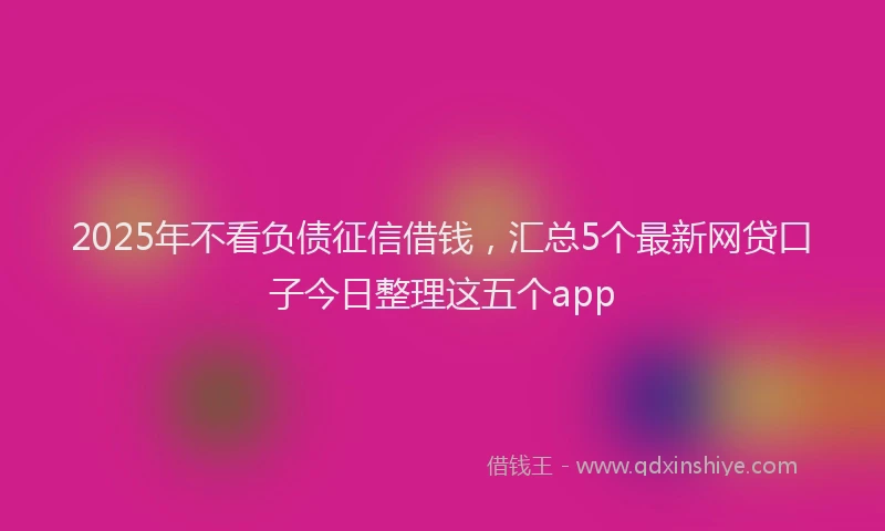 2025年不看负债征信借钱，汇总5个最新网贷口子今日整理这五个app