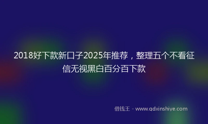 2018好下款新口子2025年推荐，整理五个不看征信无视黑白百分百下款