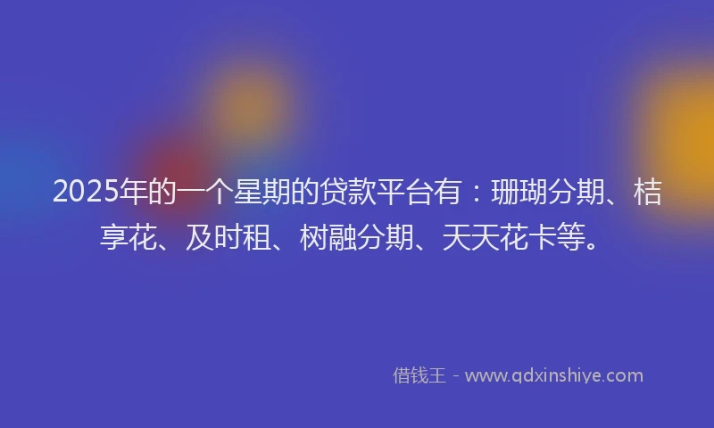 2025年的一个星期的贷款平台有：珊瑚分期、桔享花、及时租、树融分期、天天花卡等。
