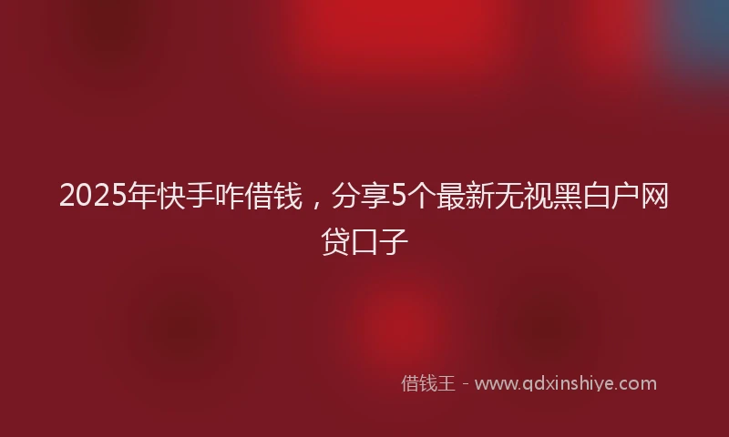 2025年快手咋借钱，分享5个最新无视黑白户网贷口子