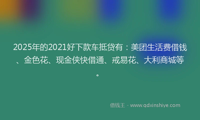 2025年的2021好下款车抵贷有：美团生活费借钱、金色花、现金侠快借通、戒易花、大利商城等。