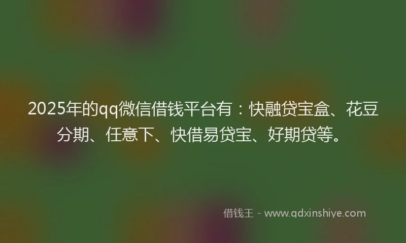 2025年的qq微信借钱平台有：快融贷宝盒、花豆分期、任意下、快借易贷宝、好期贷等。
