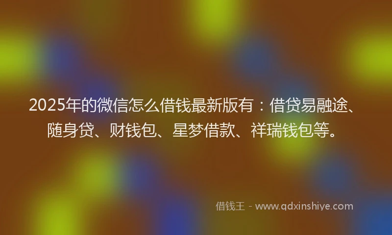 2025年的微信怎么借钱最新版有：借贷易融途、随身贷、财钱包、星梦借款、祥瑞钱包等。