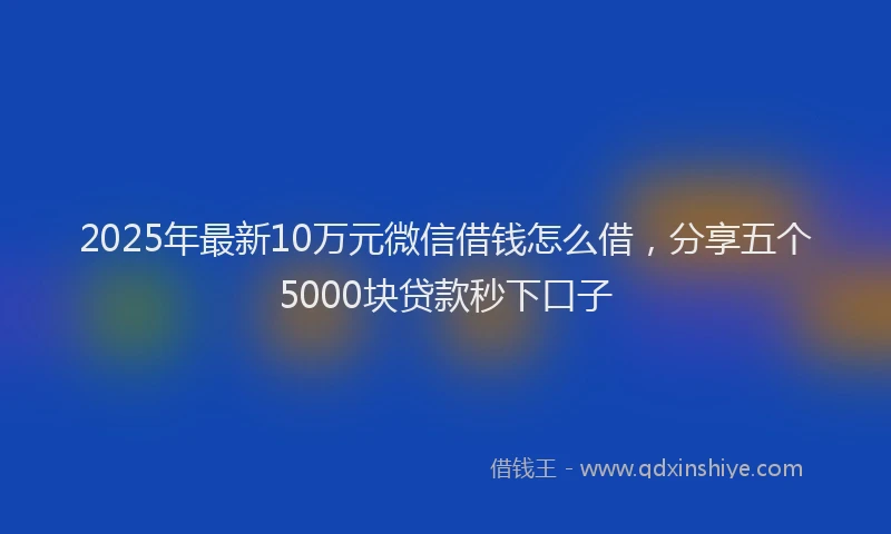 2025年最新10万元微信借钱怎么借，分享五个5000块贷款秒下口子