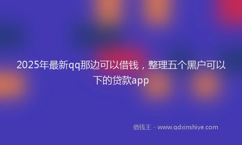 2025年最新qq那边可以借钱，整理五个黑户可以下的贷款app