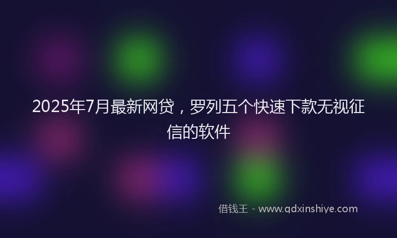 2025年7月最新网贷，罗列五个快速下款无视征信的软件