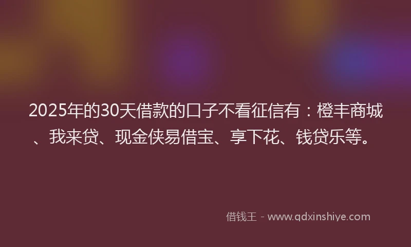 2025年的30天借款的口子不看征信有：橙丰商城、我来贷、现金侠易借宝、享下花、钱贷乐等。